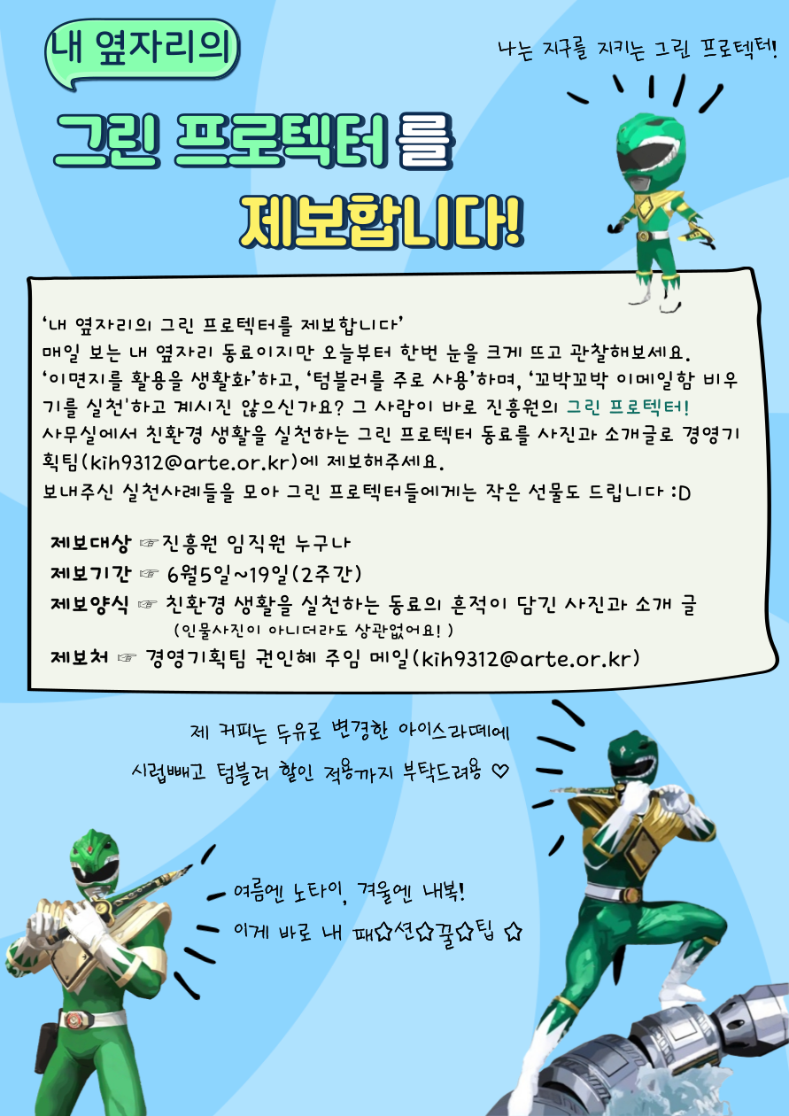 내 옆자리의 그린 프로텍터를 제보합니다! 나의 지구를 지키는 그린 프로텍터! 매일 보는 내 옆자리의 동료이지만 오늘부터 한 번 눈을 크게 뜨고 관찰해보세요. '이면지를 활용을 생활화'하고, '텀블러를 주로 사용'하며, '꼬박꼬박 이메일함 비우기를 실천'하고 계시진 않으신가요? 그 사람이 바로 진흥원의 그린 프로텍터! 사무실에서 친환경 생활을 실천하는 그린 프로텍터 동료를 사진과 소개글로 경영기획팀(kih9312@arte.or.kr)에 제보해주세요. 보내주신 실천사례들을 모아 그린 프로텍터들에게는 작은 선물도 드립니다. 제보대상 : 진흥원 임직원 누구나, 제보기간 : 6월 5일~19일(2주간), 제보양식 : 친환경 생활을 실천하는 동료의 흔적이 담긴 사진과 소개 글(인물사진이 아니더라도 상관없어요!), 제보처 : 경영기획팀 권인혜 주임 메일(kih9312@arte.or.kr) 제 커피는 두유로 변경한 아이스라떼에 시럽빼고 텀블러 할인 적용까지 부탁드려용 여름엔 노타이, 겨울엔 내복! 이게 바로 내 패션꿀팁