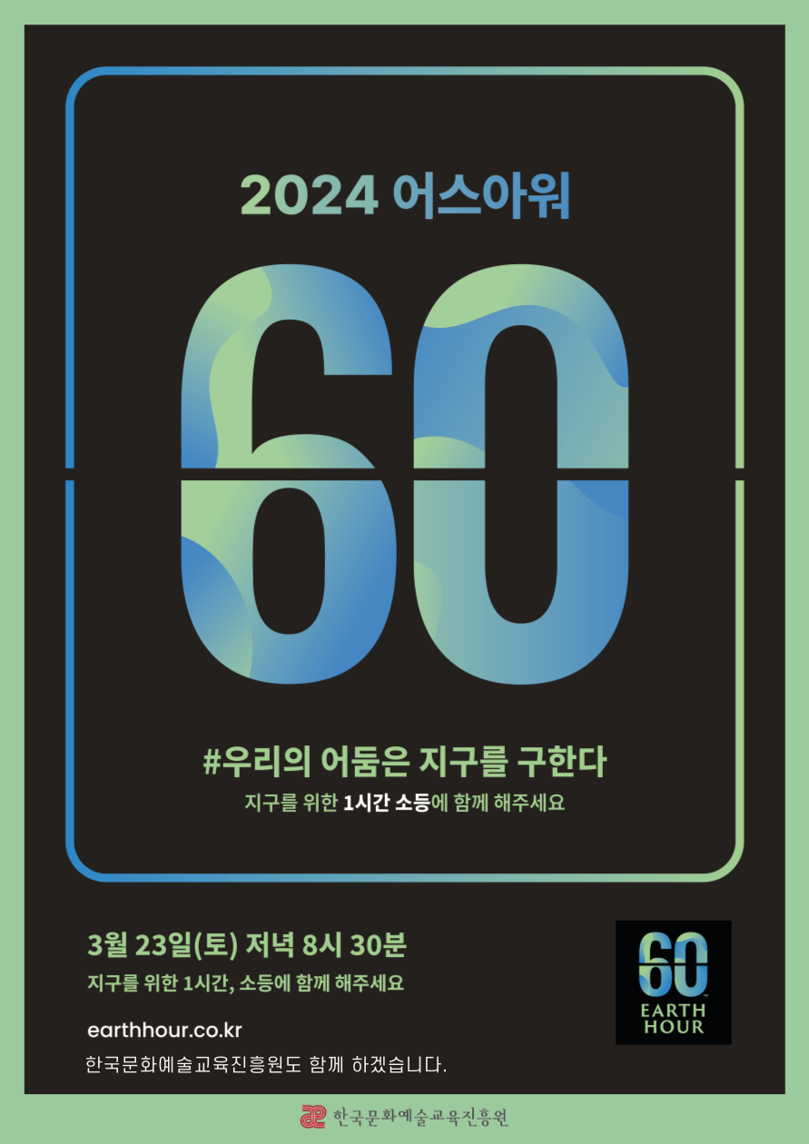 2024 어스아워 60 #우리의 어둠은 지구를 구한다 지구를 위한 1시간 소등에 함께 해주세요 3월 23일 (토) 저녁 8시 30분 earthhour.co.kr 한국문화예술교육진흥원도 함께 하겠습니다. 60 EARTH HOUR 한국문화예술교육진흥원